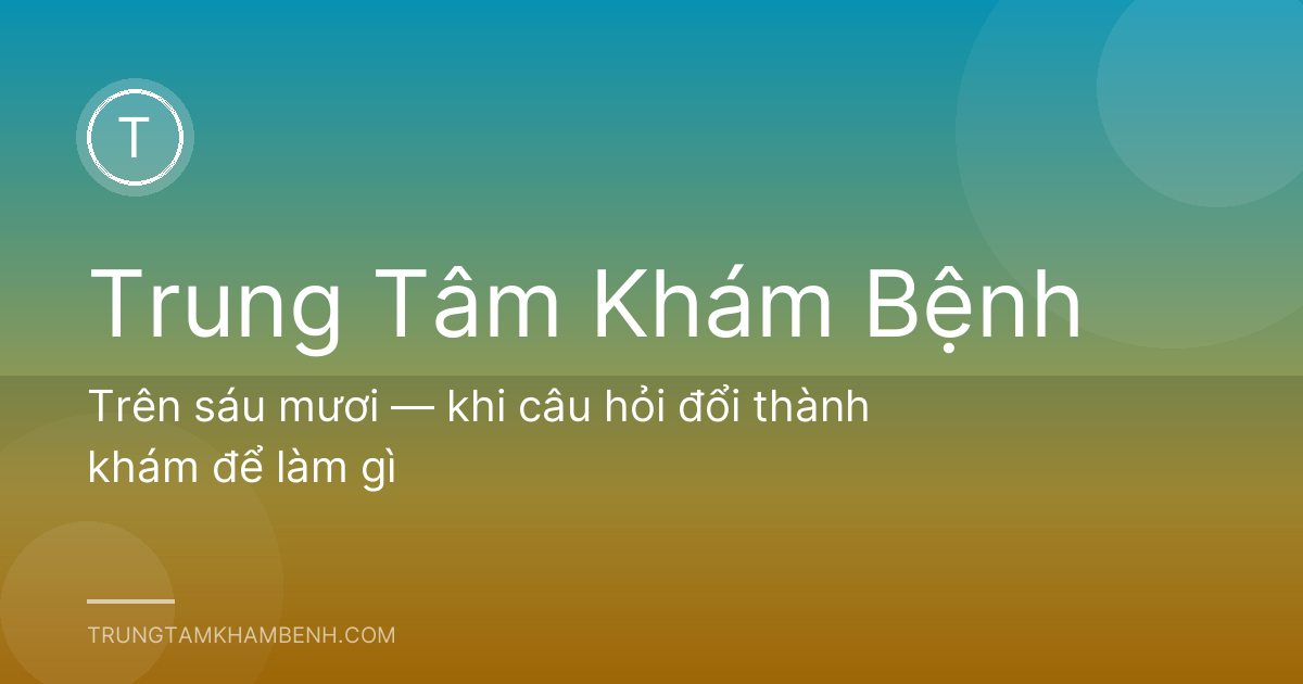 Trên sáu mươi — khi câu hỏi đổi thành khám để làm gì